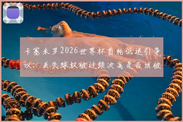 卡塞米罗2026世界杯首轮低迷引争议:丢失球权被过频次高是否该被换下?后续比赛影响分析