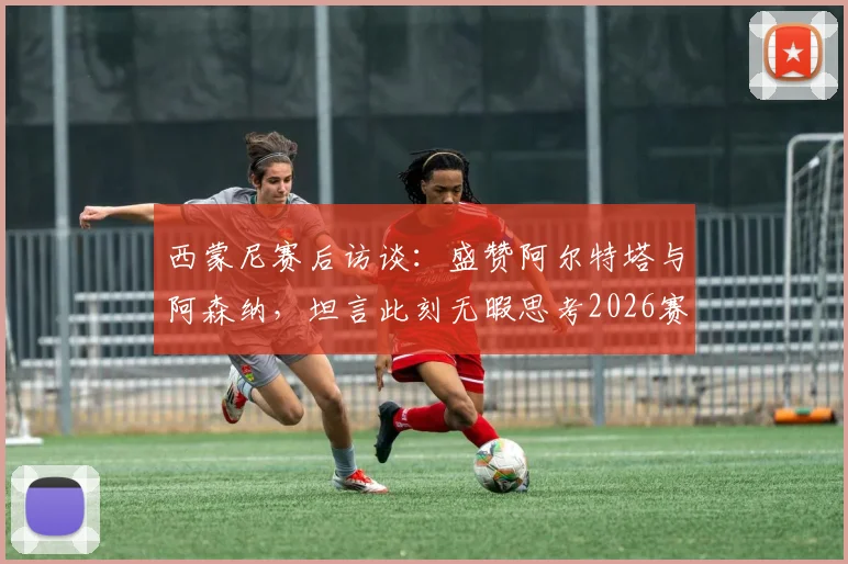 西蒙尼赛后访谈:盛赞阿尔特塔与阿森纳,坦言此刻无暇思考2026赛季未来