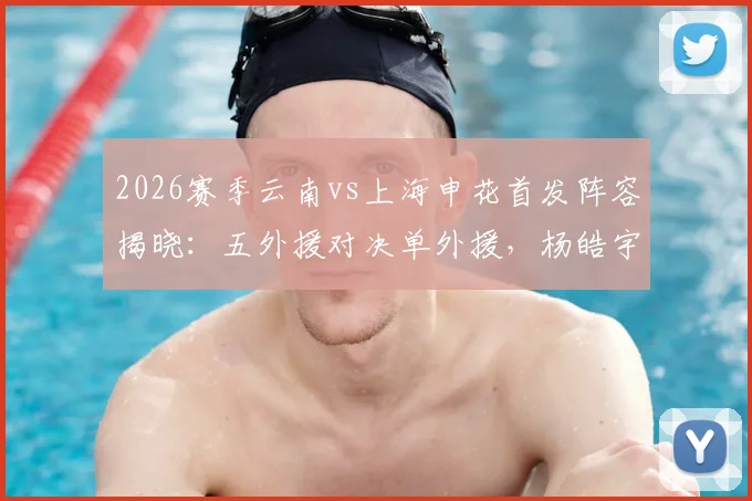 2026赛季云南vs上海申花首发阵容揭晓：五外援对决单外援，杨皓宇吴启鹏临危受命出战