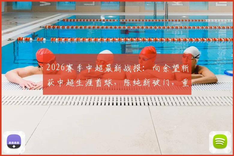 2026赛季中超最新战报：向余望斩获中超生涯首球，陈纯新破门，重庆两江竞技2-0力克十人深圳队