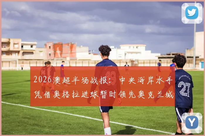 2026澳超半场战报:中央海岸水手凭借奥格拉进球暂时领先奥克兰城,半场比分与战术分析