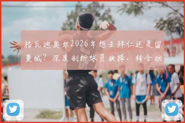 格瓦迪奥尔2026年想去拜仁还是留曼城？深度剖析球员抉择、转会动态与续约博弈
