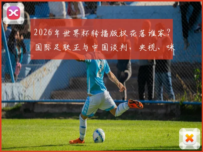 2026年世界杯转播版权花落谁家？国际足联正与中国谈判，央视、咪咕等平台蓄势待发