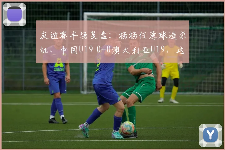 友谊赛半场复盘：杨杨任意球造杀机，中国U19 0-0澳大利亚U19，这些战术细节你看懂了吗？