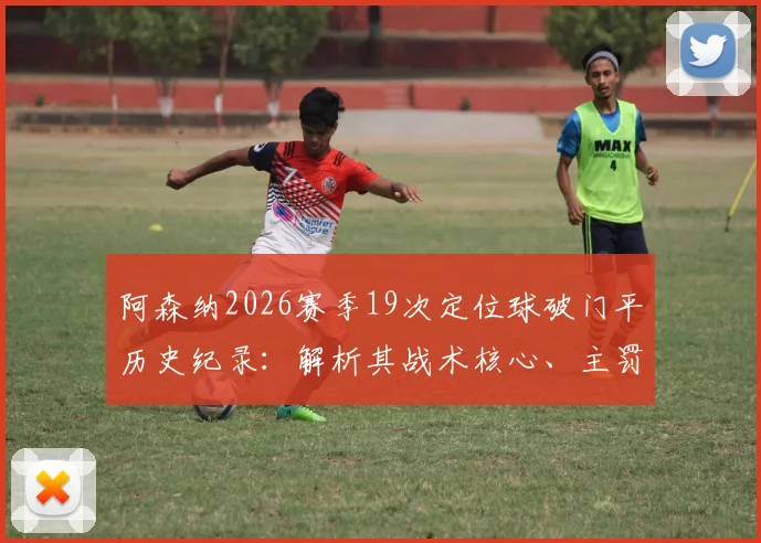 阿森纳2026赛季19次定位球破门平历史纪录:解析其战术核心、主罚球员与英超定位球进攻历史排名