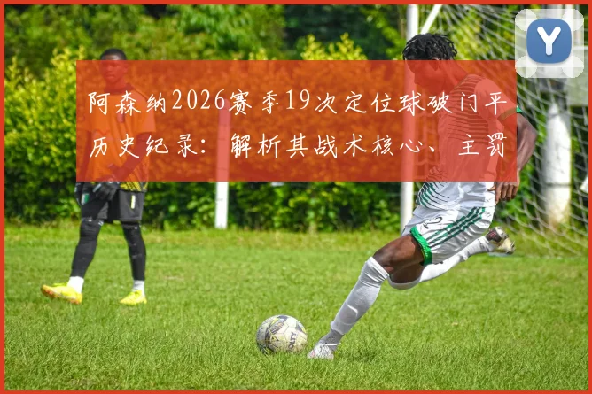 阿森纳2026赛季19次定位球破门平历史纪录：解析其战术核心、主罚球员与英超定位球进攻历史排名