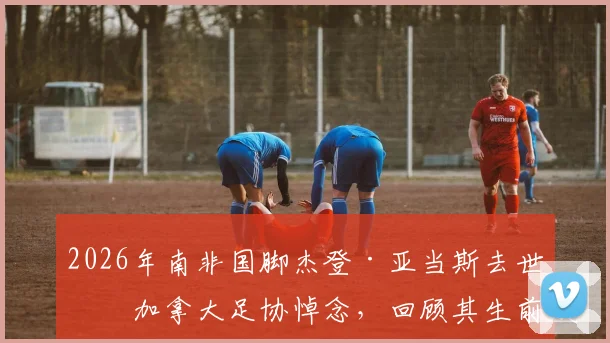 2026年南非国脚杰登·亚当斯去世，加拿大足协悼念，回顾其生前效力球队与职业生涯成就