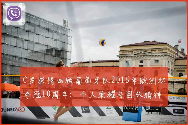 C罗深情回顾葡萄牙队2016年欧洲杯夺冠10周年：个人荣耀与团队精神的完美融合