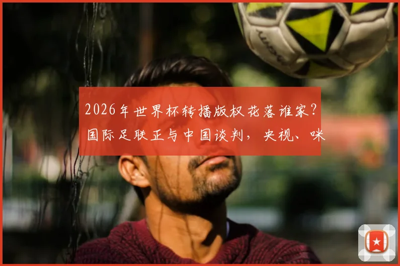 2026年世界杯转播版权花落谁家？国际足联正与中国谈判，央视、咪咕等平台蓄势待发