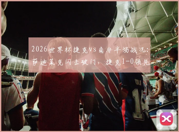 2026世界杯捷克vs南非半场战况:萨迪莱克闪击破门,捷克1-0领先,附进球视频与战术解析