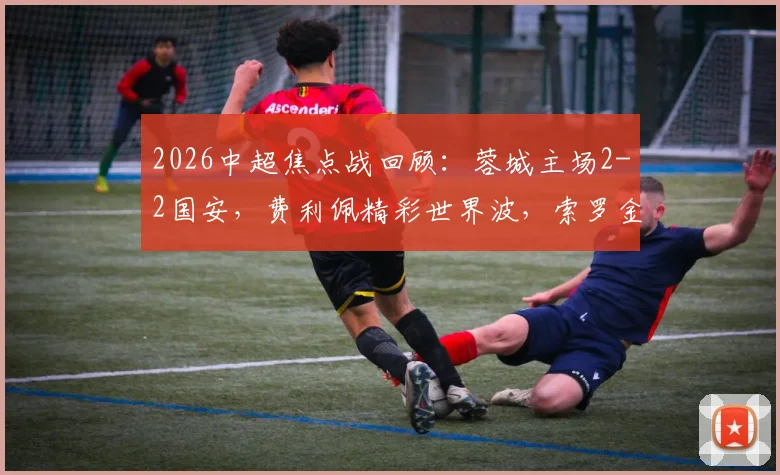 2026中超焦点战回顾：蓉城主场2-2国安，费利佩精彩世界波，索罗金压哨绝平救主