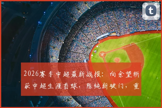 2026赛季中超最新战报:向余望斩获中超生涯首球,陈纯新破门,重庆两江竞技2-0力克十人深圳队