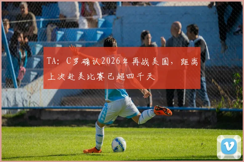 TA：C罗确认2026年再战美国，距离上次赴美比赛已超四千天
