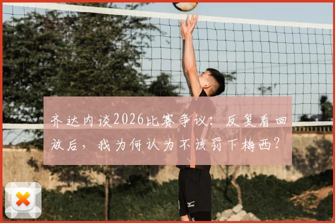 齐达内谈2026比赛争议:反复看回放后,我为何认为不该罚下梅西?赛后解读来了
