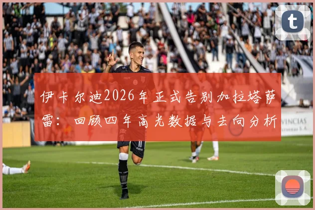 伊卡尔迪2026年正式告别加拉塔萨雷：回顾四年高光数据与去向分析，附土耳其球迷真实评价