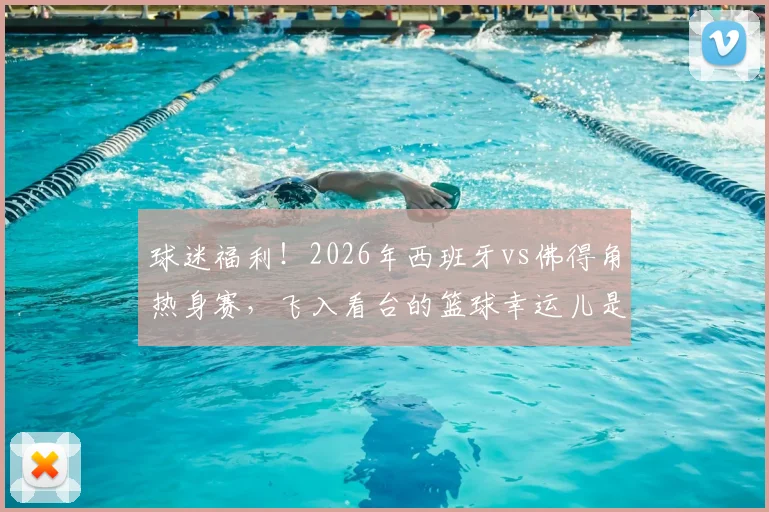 球迷福利!2026年西班牙vs佛得角热身赛,飞入看台的篮球幸运儿是如何做到的?附球场捡球攻略