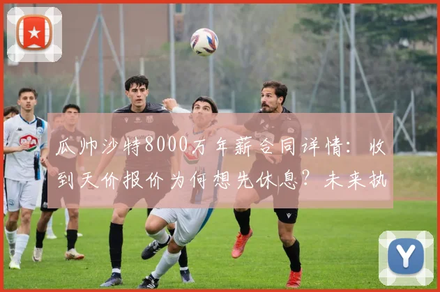 瓜帅沙特8000万年薪合同详情:收到天价报价为何想先休息?未来执教计划引关注