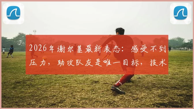 2026年谢尔基最新表态：感受不到压力，助攻队友是唯一目标，技术特点深度解析