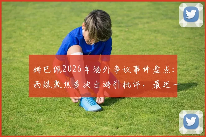 姆巴佩2026年场外争议事件盘点：西媒聚焦多次出游引批评，最近一次为何触犯众怒？