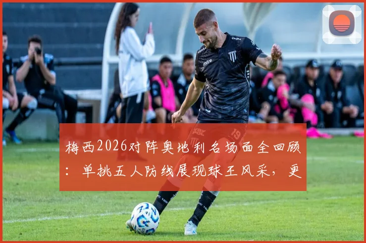 梅西2026对阵奥地利名场面全回顾:单挑五人防线展现球王风采,更衣室领袖风范全解析