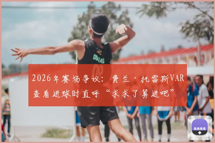 2026年赛场争议：费兰·托雷斯VAR查看进球时直呼“求求了算进吧”，回顾判罚全过程与球员反应