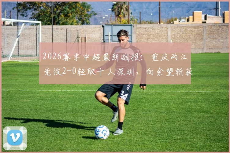 2026赛季中超最新战报:重庆两江竞技2-0轻取十人深圳,向余望斩获生涯首球,陈纯新锁定胜局