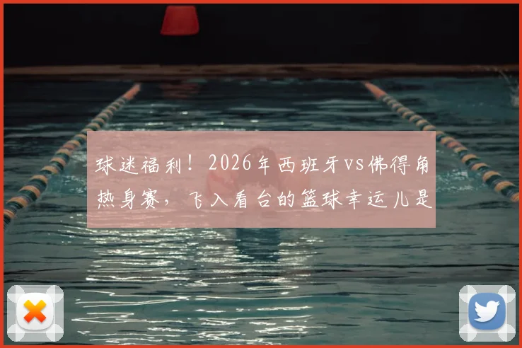 球迷福利！2026年西班牙vs佛得角热身赛，飞入看台的篮球幸运儿是如何做到的？附球场捡球攻略