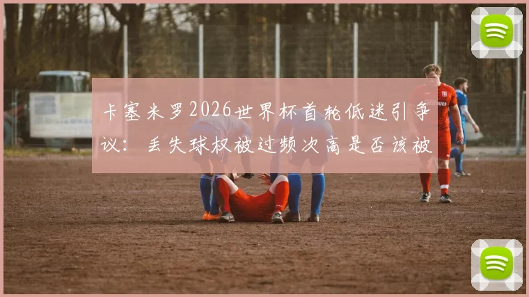 卡塞米罗2026世界杯首轮低迷引争议：丢失球权被过频次高是否该被换下？后续比赛影响分析