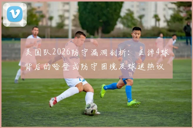 美国队2026防守漏洞剖析：丢掉4球背后的哈登式防守困境及球迷热议