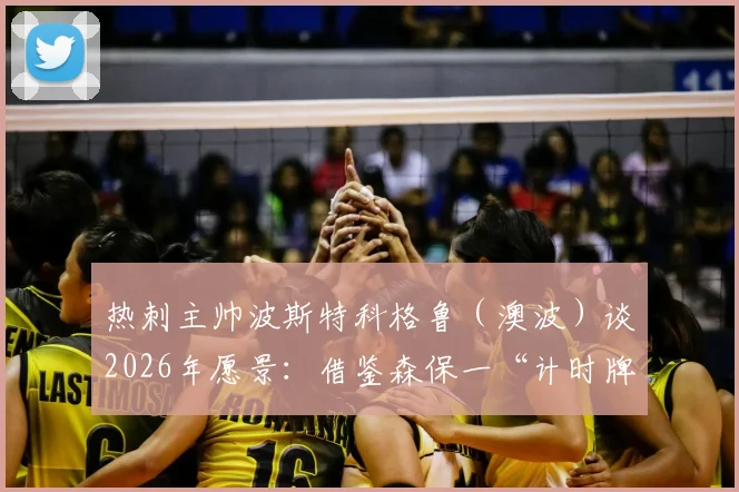 热刺主帅波斯特科格鲁(澳波)谈2026年愿景:借鉴森保一“计时牌”文化,呼吁树立“勇敢”精神牌