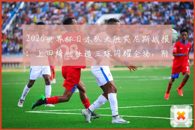 2026世界杯日本队大胜突尼斯战报：上田绮世独造三球闪耀全场，附进球集锦与赛后深度解读
