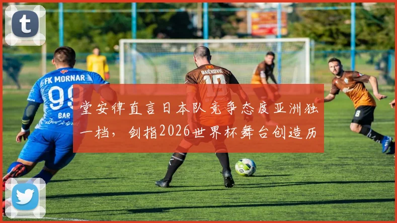 堂安律直言日本队竞争态度亚洲独一档，剑指2026世界杯舞台创造历史