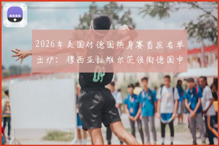 2026年美国对德国热身赛首发名单出炉：穆西亚拉维尔茨领衔德国中场，萨内鲍曼确认出战