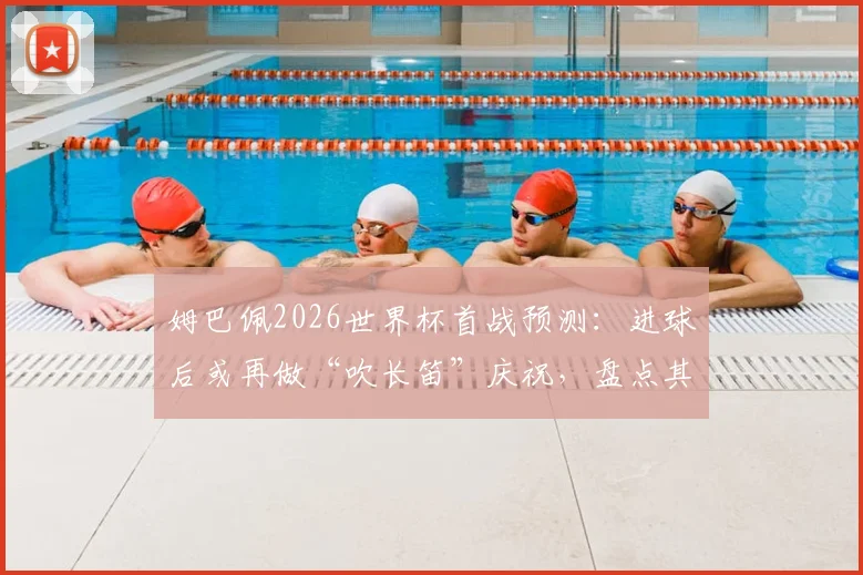 姆巴佩2026世界杯首战预测:进球后或再做“吹长笛”庆祝,盘点其经典庆祝动作含义