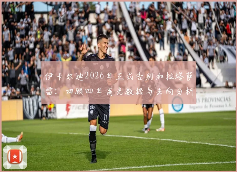 伊卡尔迪2026年正式告别加拉塔萨雷:回顾四年高光数据与去向分析,附土耳其球迷真实评价