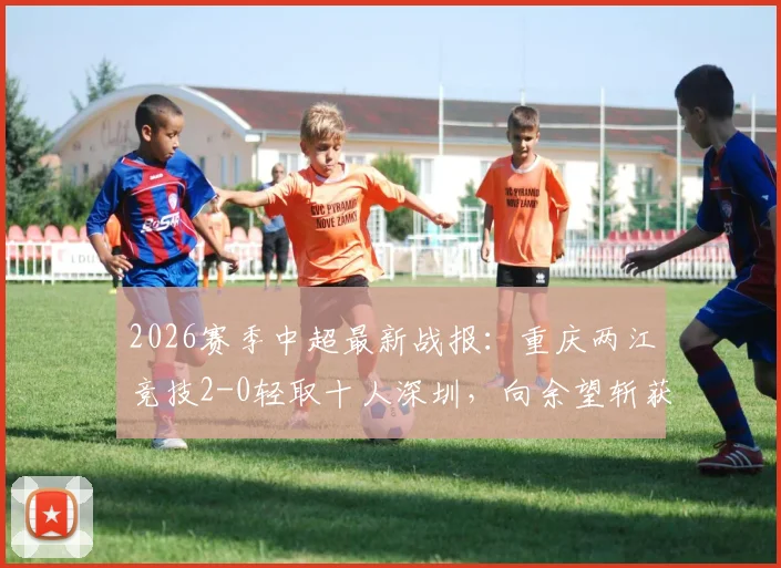 2026赛季中超最新战报：重庆两江竞技2-0轻取十人深圳，向余望斩获生涯首球，陈纯新锁定胜局