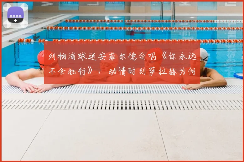利物浦球迷安菲尔德合唱《你永远不会独行》，动情时刻萨拉赫为何当场落泪哽咽？视频记录感人瞬间