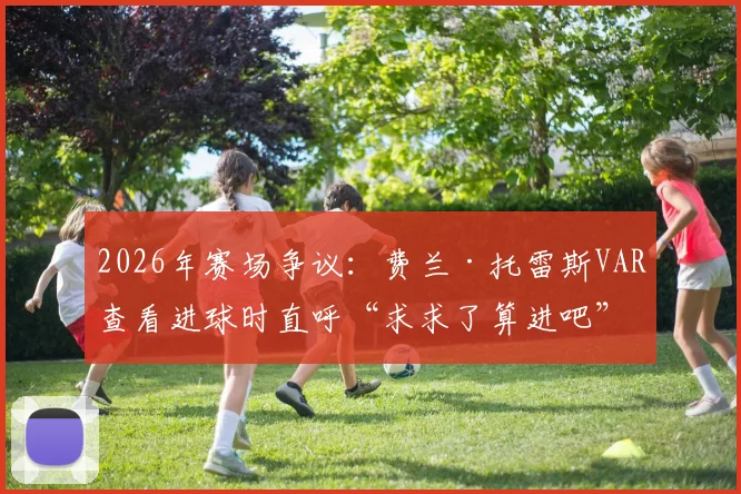 2026年赛场争议:费兰·托雷斯VAR查看进球时直呼“求求了算进吧”,回顾判罚全过程与球员反应