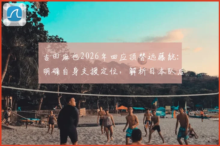 吉田麻也2026年回应顶替远藤航：明确自身支援定位，解析日本队后腰危机应对策略