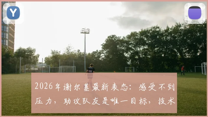 2026年谢尔基最新表态:感受不到压力,助攻队友是唯一目标,技术特点深度解析