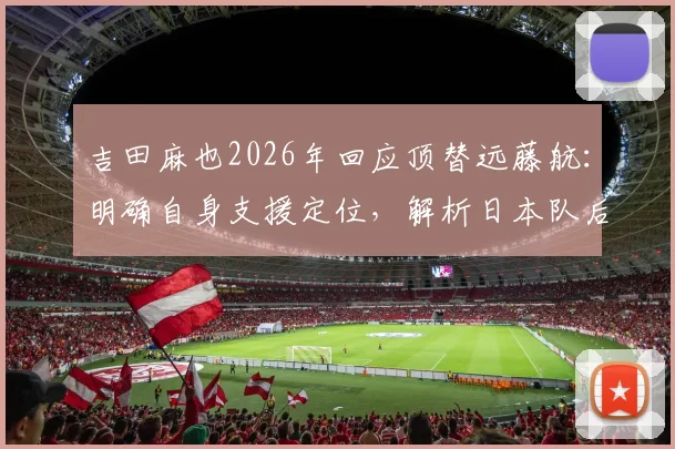 吉田麻也2026年回应顶替远藤航:明确自身支援定位,解析日本队后腰危机应对策略
