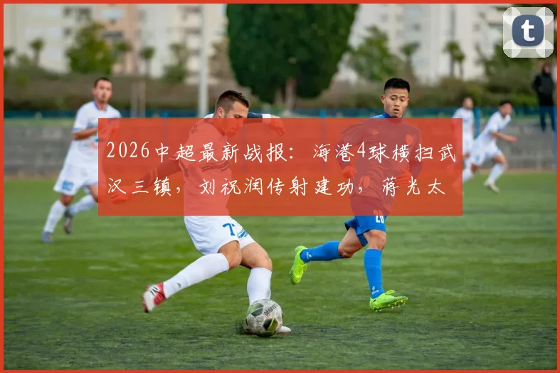 2026中超最新战报：海港4球横扫武汉三镇，刘祝润传射建功，蒋光太铁树开花，积分榜风云突变