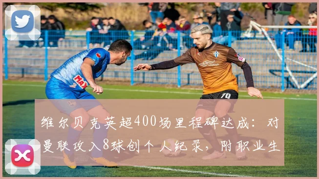 维尔贝克英超400场里程碑达成:对曼联攻入8球创个人纪录,附职业生涯关键数据回顾与对阵红魔经典进球全解析