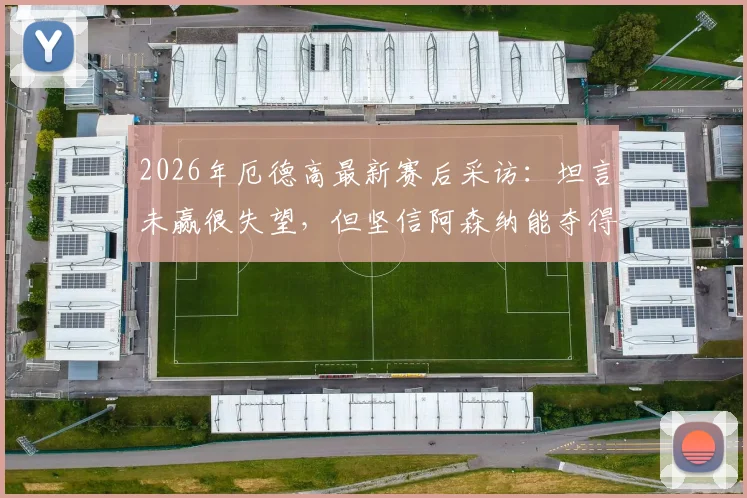 2026年厄德高最新赛后采访:坦言未赢很失望,但坚信阿森纳能夺得英超联赛冠军