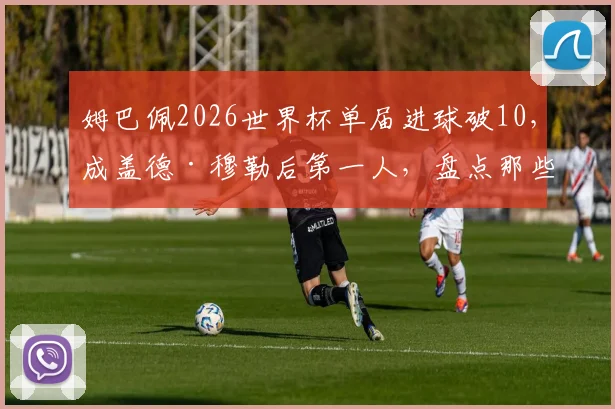 姆巴佩2026世界杯单届进球破10,成盖德·穆勒后第一人,盘点那些世界杯进球上双的传奇