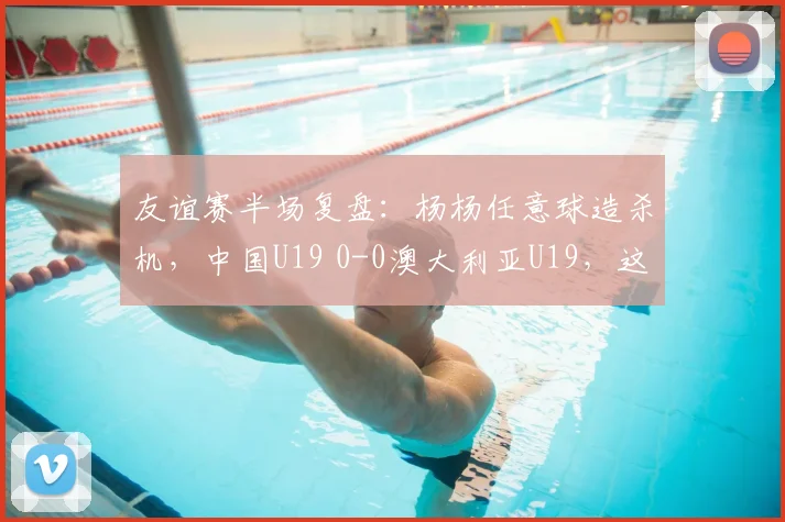 友谊赛半场复盘：杨杨任意球造杀机，中国U19 0-0澳大利亚U19，这些战术细节你看懂了吗？