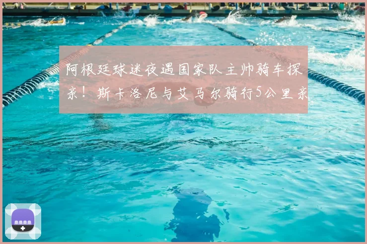 阿根廷球迷夜遇国家队主帅骑车探亲!斯卡洛尼与艾马尔骑行5公里亲民细节全回顾