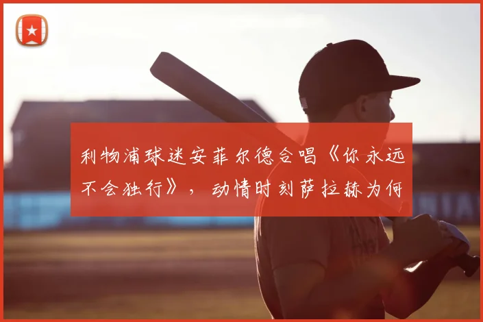 利物浦球迷安菲尔德合唱《你永远不会独行》,动情时刻萨拉赫为何当场落泪哽咽?视频记录感人瞬间