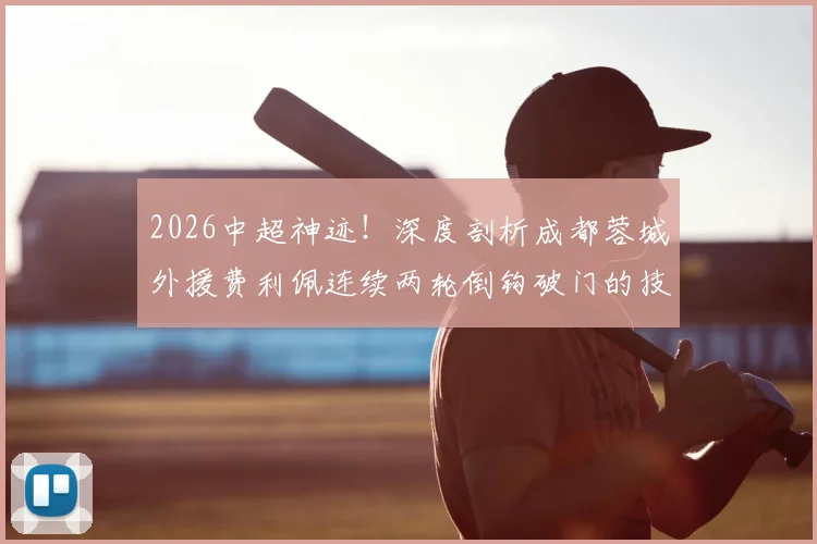 2026中超神迹!深度剖析成都蓉城外援费利佩连续两轮倒钩破门的技术与战术价值