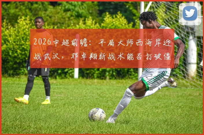 2026中超前瞻：平局大师西海岸迎战武汉，邓卓翔新战术能否打破僵局？